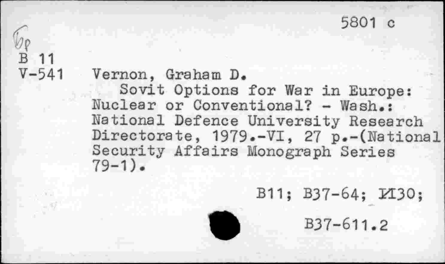 ﻿5801 c
vp
B 11
V-541
Vernon, Graham D.
Sovit Options for War in Europe: Nuclear or Conventional? - Wash.: National Defence University Research Directorate, 1979.-VI, 27 p.-(National Security Affairs Monograph Series 79-1).
B11; B37-64; K30;
B37-611.2